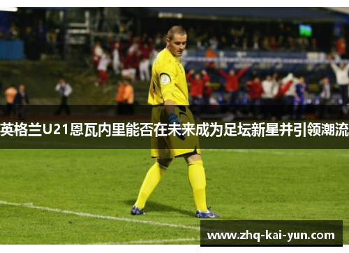 英格兰U21恩瓦内里能否在未来成为足坛新星并引领潮流