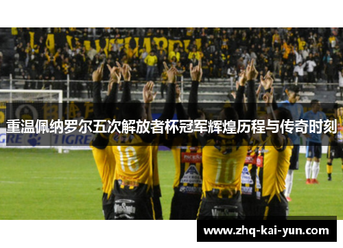 重温佩纳罗尔五次解放者杯冠军辉煌历程与传奇时刻