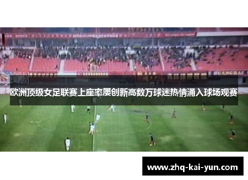 欧洲顶级女足联赛上座率屡创新高数万球迷热情涌入球场观赛 欧洲顶级女足联赛上座率屡创新高数万球迷热情涌入球场观赛
