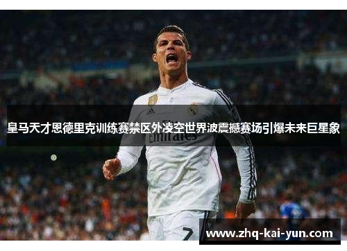 皇马天才恩德里克训练赛禁区外凌空世界波震撼赛场引爆未来巨星象