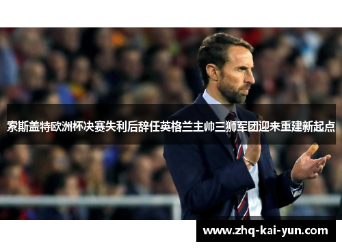 索斯盖特欧洲杯决赛失利后辞任英格兰主帅三狮军团迎来重建新起点