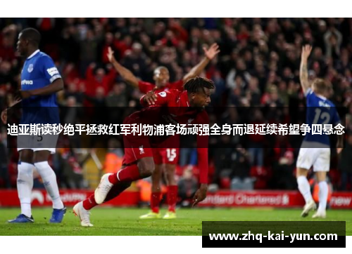 迪亚斯读秒绝平拯救红军利物浦客场顽强全身而退延续希望争四悬念