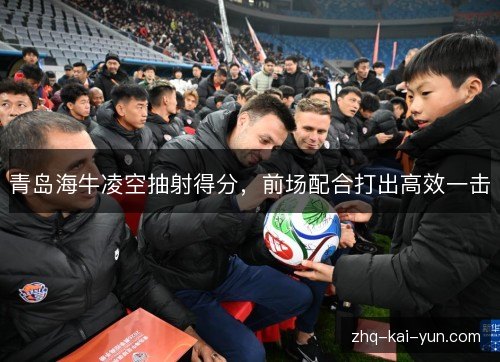 青岛海牛凌空抽射得分,前场配合打出高效一击 青岛海牛凌空抽射得分,前场配合打出高效一击